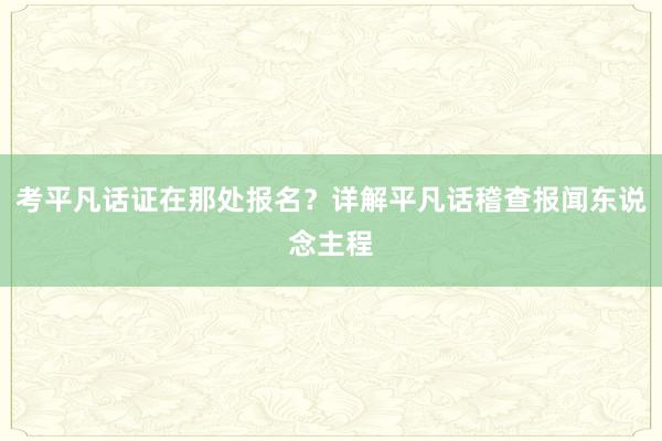 考平凡话证在那处报名？详解平凡话稽查报闻东说念主程
