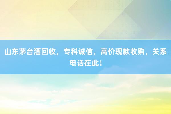 山东茅台酒回收，专科诚信，高价现款收购，关系电话在此！