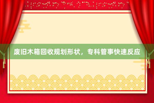 废旧木箱回收规划形状，专科管事快速反应