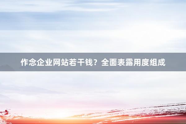 作念企业网站若干钱？全面表露用度组成