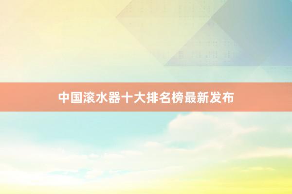 中国滚水器十大排名榜最新发布