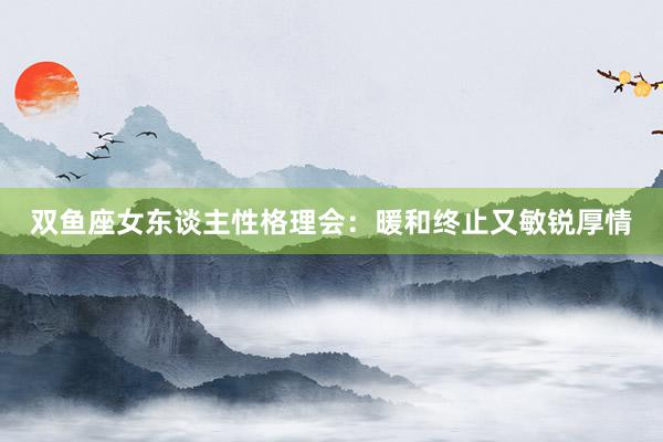 双鱼座女东谈主性格理会：暖和终止又敏锐厚情
