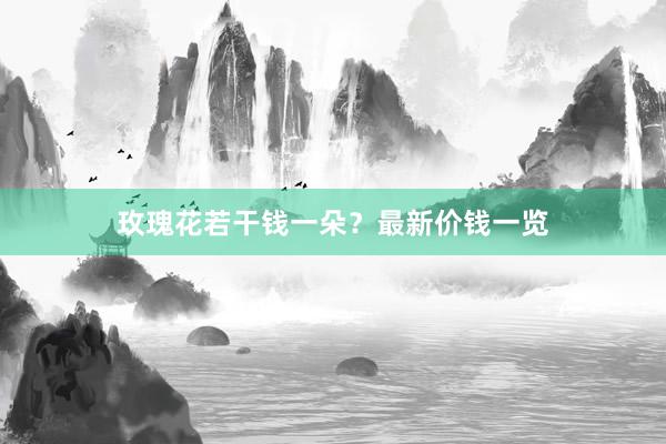 玫瑰花若干钱一朵？最新价钱一览