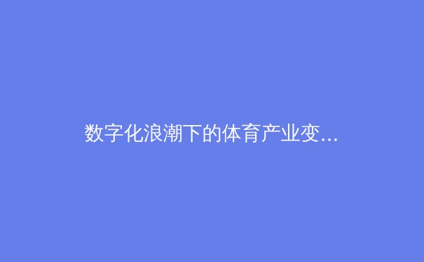 数字化浪潮下的体育产业变革：从传统竞技到沉浸式体验的新纪元