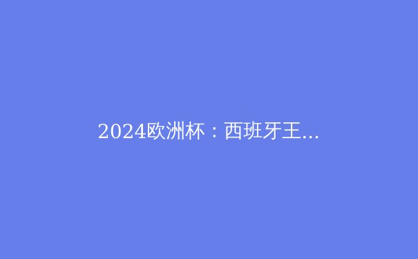 2024欧洲杯：西班牙王者归来，传控足球的新篇章 - 2