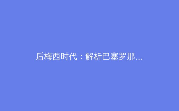 后梅西时代：解析巴塞罗那的战术革新与未来挑战