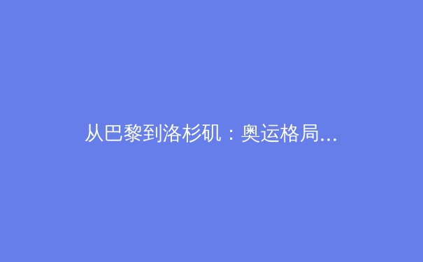 从巴黎到洛杉矶：奥运格局变迁下的中国体育新机遇与挑战 - 3