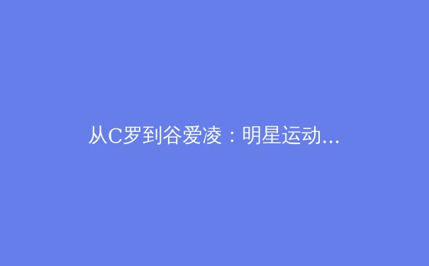 从C罗到谷爱凌：明星运动员转型背后的商业逻辑与人格IP塑造